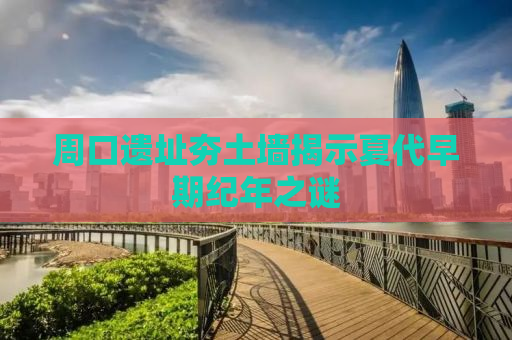 周口遗址夯土墙揭示夏代早期纪年之谜