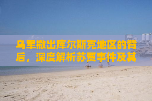 乌军撤出库尔斯克地区的背后，深度解析苏贾事件及其影响