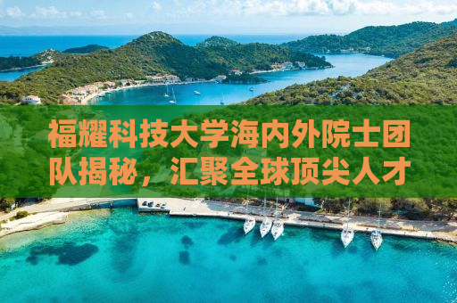 福耀科技大学海内外院士团队揭秘，汇聚全球顶尖人才，共筑教育新高峰