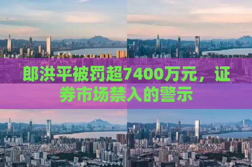 郎洪平被罚超7400万元，证券市场禁入的警示