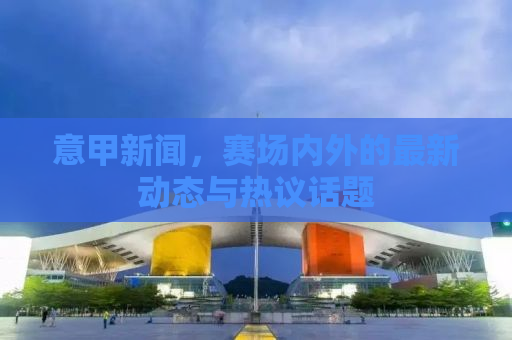 意甲新闻，赛场内外的最新动态与热议话题