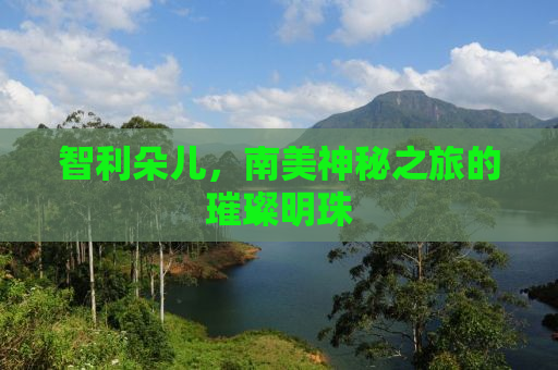 智利朵儿，南美神秘之旅的璀璨明珠
