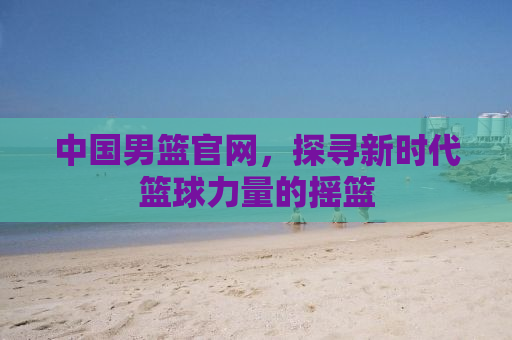 中国男篮官网，探寻新时代篮球力量的摇篮