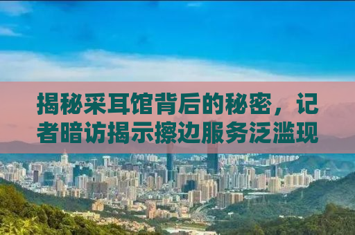 揭秘采耳馆背后的秘密，记者暗访揭示擦边服务泛滥现象