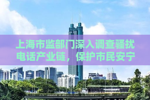 上海市监部门深入调查骚扰电话产业链，保护市民安宁