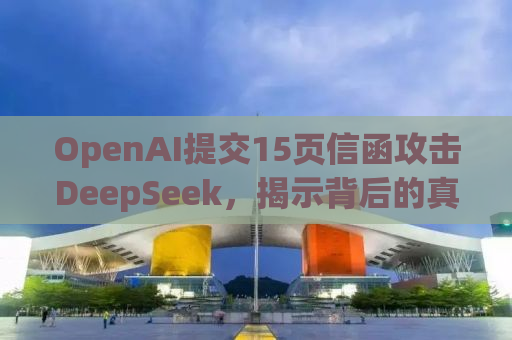 OpenAI提交15页信函攻击DeepSeek，揭示背后的真相与未来走向