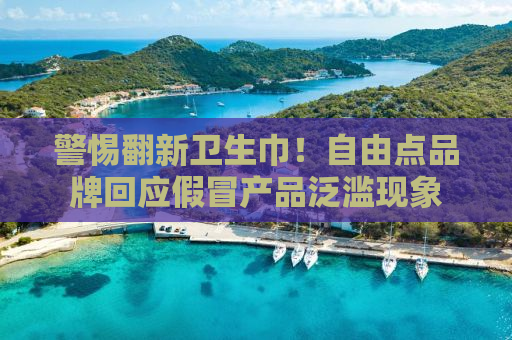 警惕翻新卫生巾！自由点品牌回应假冒产品泛滥现象