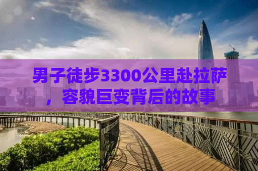 男子徒步3300公里赴拉萨，容貌巨变背后的故事