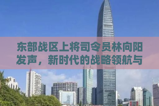 东部战区上将司令员林向阳发声，新时代的战略领航与军事力量展现