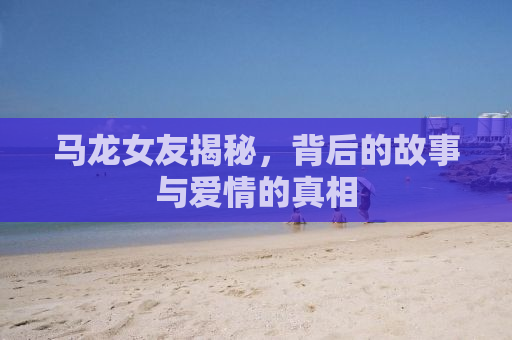 马龙女友揭秘，背后的故事与爱情的真相