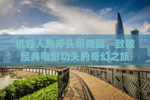 机器人跳斧头帮舞蹈，致敬经典电影功夫的奇幻之旅