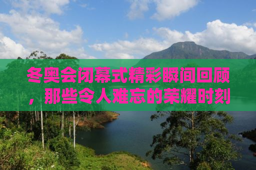 冬奥会闭幕式精彩瞬间回顾，那些令人难忘的荣耀时刻