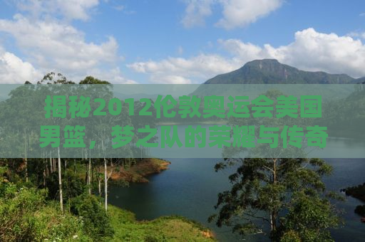 揭秘2012伦敦奥运会美国男篮，梦之队的荣耀与传奇