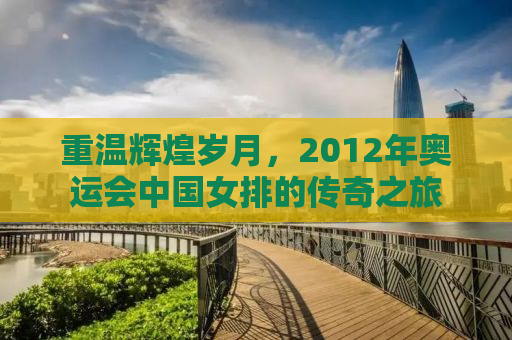 重温辉煌岁月，2012年奥运会中国女排的传奇之旅