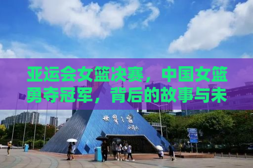 亚运会女篮决赛，中国女篮勇夺冠军，背后的故事与未来展望