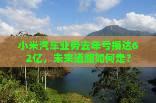 小米汽车业务去年亏损达62亿，未来道路如何走？