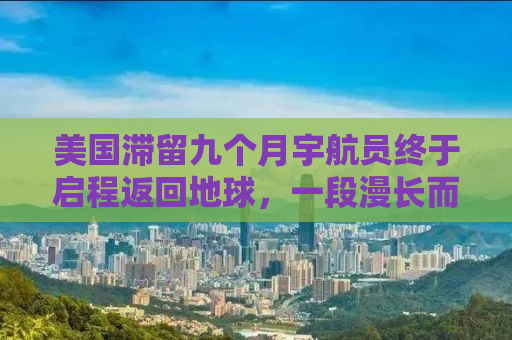 美国滞留九个月宇航员终于启程返回地球，一段漫长而难忘的太空之旅