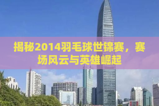 揭秘2014羽毛球世锦赛，赛场风云与英雄崛起