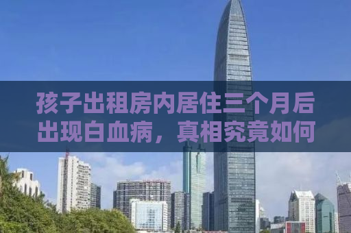 孩子出租房内居住三个月后出现白血病，真相究竟如何？