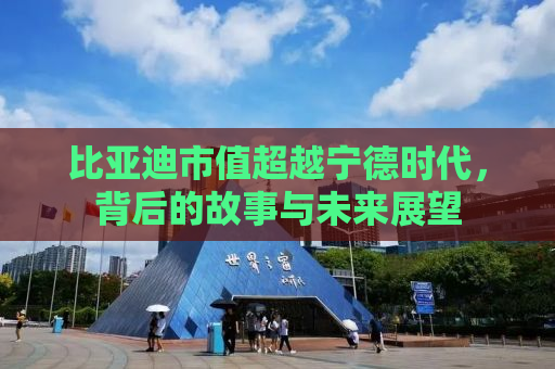 比亚迪市值超越宁德时代，背后的故事与未来展望