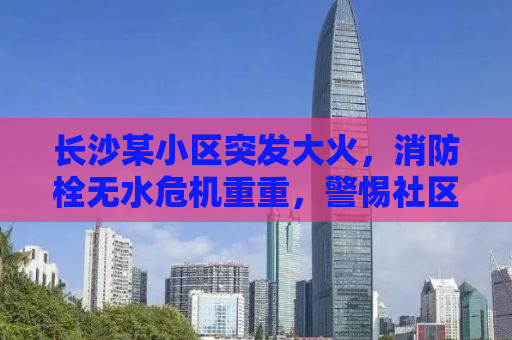 长沙某小区突发大火，消防栓无水危机重重，警惕社区安全隐患！