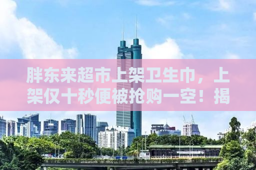 胖东来超市上架卫生巾，上架仅十秒便被抢购一空！揭秘背后的故事与真相