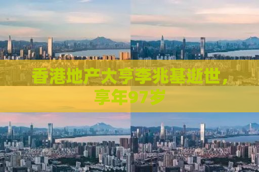 香港地产大亨李兆基逝世，享年97岁