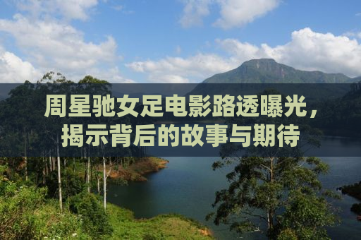 周星驰女足电影路透曝光，揭示背后的故事与期待