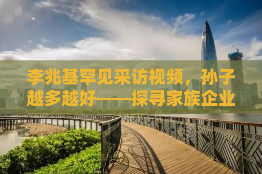 李兆基罕见采访视频，孙子越多越好——探寻家族企业传承的奥秘
