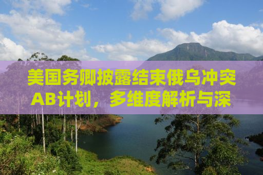 美国务卿披露结束俄乌冲突AB计划，多维度解析与深度洞察