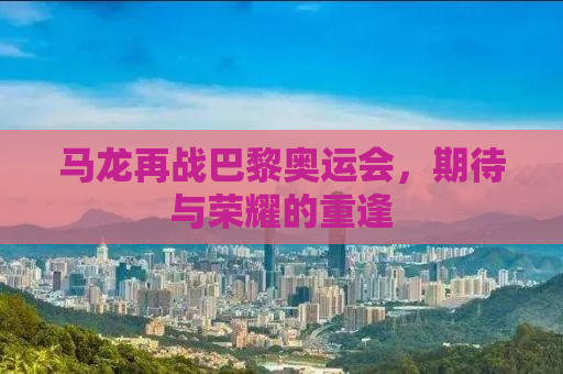 马龙再战巴黎奥运会，期待与荣耀的重逢
