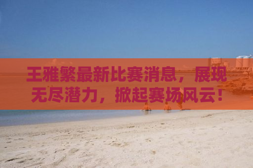 王雅繁最新比赛消息，展现无尽潜力，掀起赛场风云！