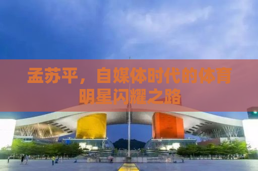 孟苏平，自媒体时代的体育明星闪耀之路