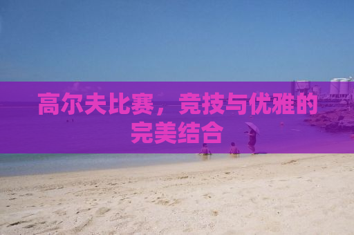 高尔夫比赛，竞技与优雅的完美结合