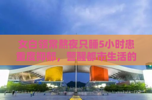 女白领常熬夜只睡5小时患重度抑郁，警醒都市生活的我们
