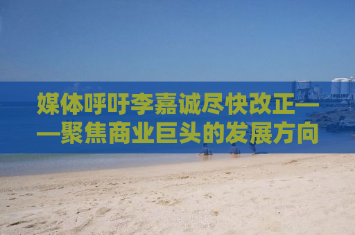 媒体呼吁李嘉诚尽快改正——聚焦商业巨头的发展方向与未来展望
