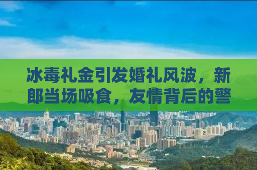 冰毒礼金引发婚礼风波，新郎当场吸食，友情背后的警示与反思