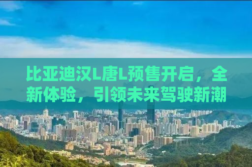 比亚迪汉L唐L预售开启，全新体验，引领未来驾驶新潮流