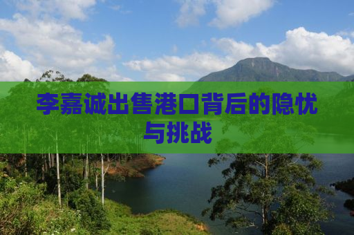 李嘉诚出售港口背后的隐忧与挑战