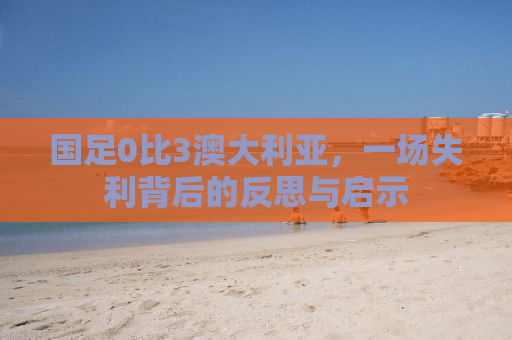 国足0比3澳大利亚，一场失利背后的反思与启示