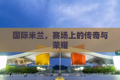 国际米兰，赛场上的传奇与荣耀