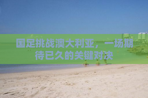国足挑战澳大利亚，一场期待已久的关键对决