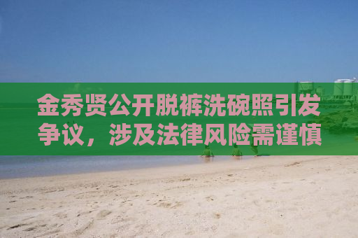 金秀贤公开脱裤洗碗照引发争议，涉及法律风险需谨慎行事