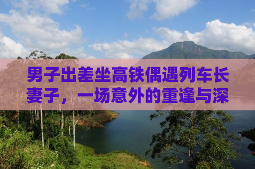 男子出差坐高铁偶遇列车长妻子，一场意外的重逢与深深的情感交织