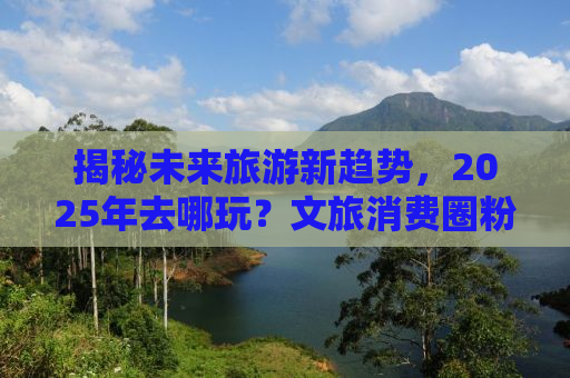 揭秘未来旅游新趋势，2025年去哪玩？文旅消费圈粉全球