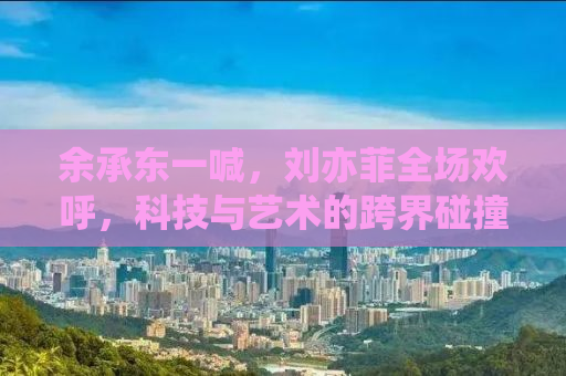 余承东一喊，刘亦菲全场欢呼，科技与艺术的跨界碰撞