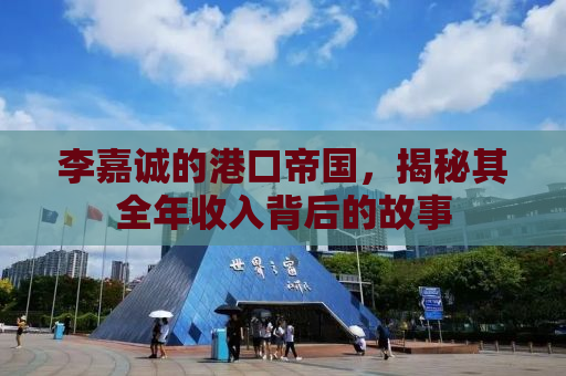 李嘉诚的港口帝国，揭秘其全年收入背后的故事