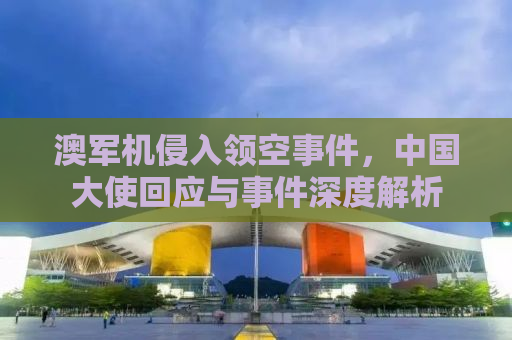 澳军机侵入领空事件，中国大使回应与事件深度解析