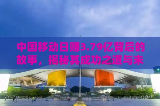 中国移动日赚3.79亿背后的故事，揭秘其成功之道与未来挑战