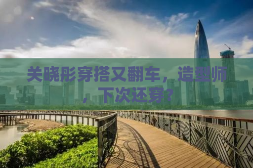 关晓彤穿搭又翻车，造型师，下次还穿？
